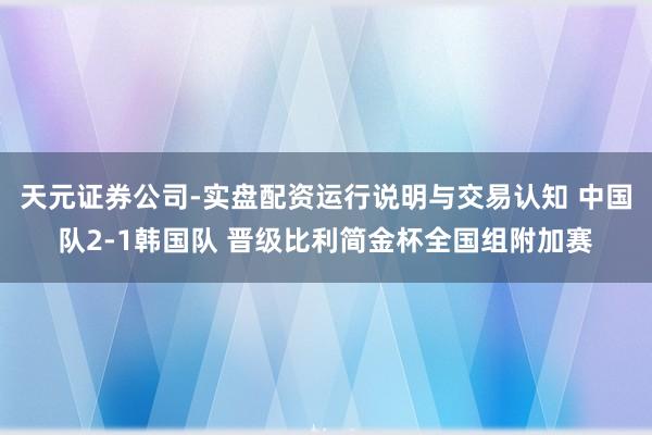 天元证券公司-实盘配资运行说明与交易认知 中国队2-1韩国队 晋级比利简金杯全国组附加赛