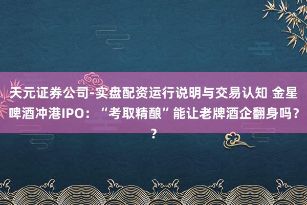 天元证券公司-实盘配资运行说明与交易认知 金星啤酒冲港IPO：“考取精酿”能让老牌酒企翻身吗？