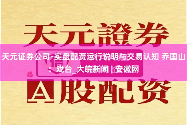 天元证券公司-实盘配资运行说明与交易认知 乔国山：戏台_大皖新闻 | 安徽网