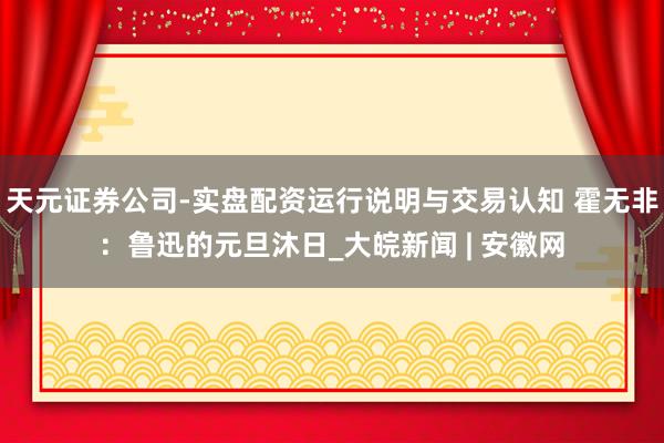 天元证券公司-实盘配资运行说明与交易认知 霍无非：鲁迅的元旦沐日_大皖新闻 | 安徽网