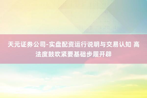 天元证券公司-实盘配资运行说明与交易认知 高法度鼓吹紧要基础步履开辟