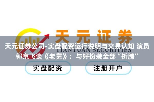 天元证券公司-实盘配资运行说明与交易认知 演员郭京飞谈《老舅》：与好扮装全部“折腾”