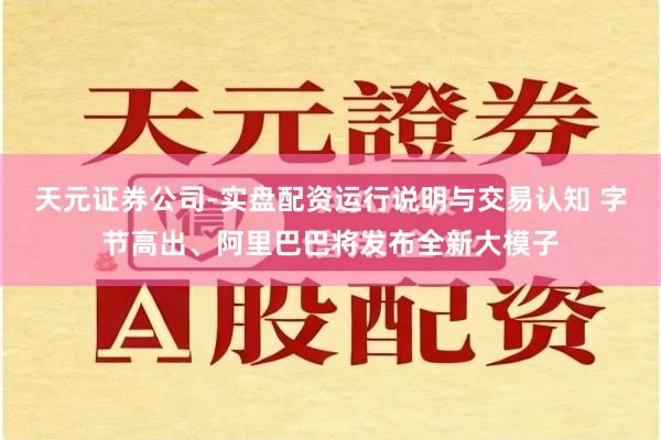 天元证券公司-实盘配资运行说明与交易认知 字节高出、阿里巴巴将发布全新大模子