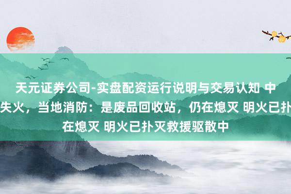 天元证券公司-实盘配资运行说明与交易认知 中山一工场发生失火，当地消防：是废品回收站，仍在熄灭 明火已扑灭救援驱散中