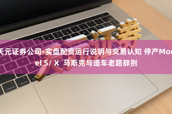 天元证券公司-实盘配资运行说明与交易认知 停产Model S/ X  马斯克与造车老路辞别