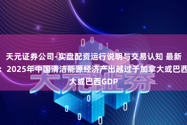 天元证券公司-实盘配资运行说明与交易认知 最新申报：2025年中国清洁能源经济产出越过于加拿大或巴西GDP