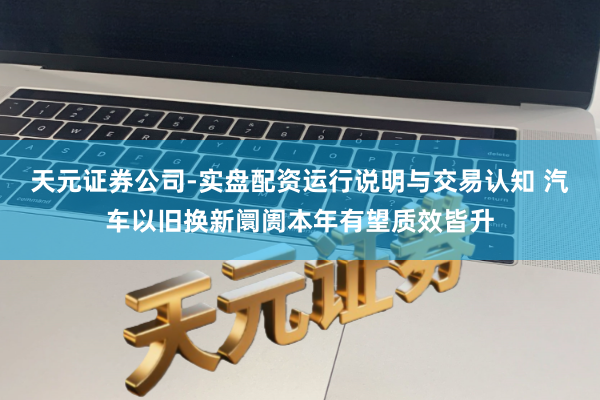 天元证券公司-实盘配资运行说明与交易认知 汽车以旧换新阛阓本年有望质效皆升