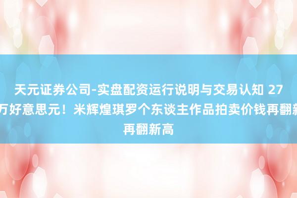 天元证券公司-实盘配资运行说明与交易认知 2720万好意思元！米辉煌琪罗个东谈主作品拍卖价钱再翻新高
