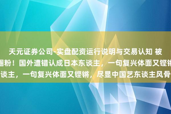 天元证券公司-实盘配资运行说明与交易认知 被王嘉尔的爱国底气狠狠圈粉！国外遭错认成日本东谈主，一句复兴体面又铿锵，尽显中国艺东谈主风骨